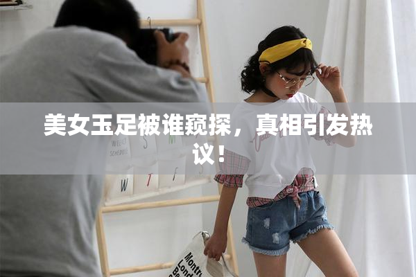 美女玉足被谁窥探，真相引发热议！