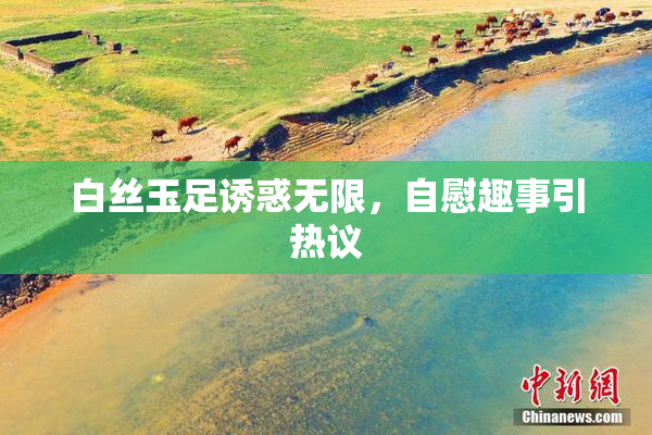 白丝玉足诱惑无限，自慰趣事引热议