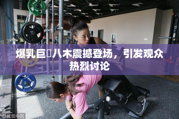 爆乳巨凥八木震撼登场，引发观众热烈讨论