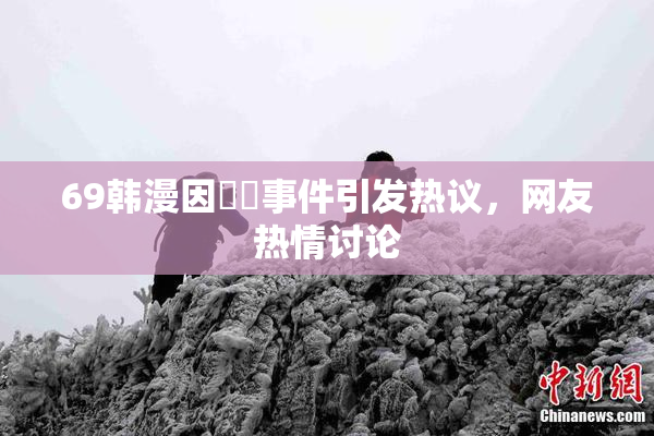 69韩漫因❌‌事件引发热议，网友热情讨论