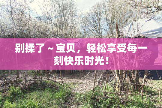 别揉了～宝贝，轻松享受每一刻快乐时光！