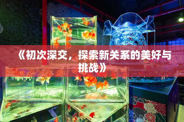 《初次深交，探索新关系的美好与挑战》