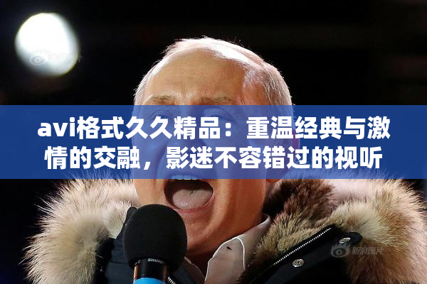 avi格式久久精品：重温经典与激情的交融，影迷不容错过的视听盛宴