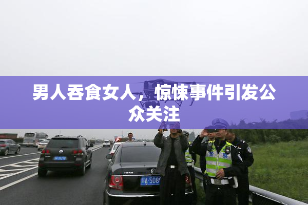 男人吞食女人，惊悚事件引发公众关注