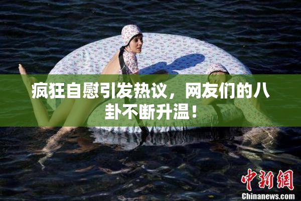 疯狂自慰引发热议，网友们的八卦不断升温！