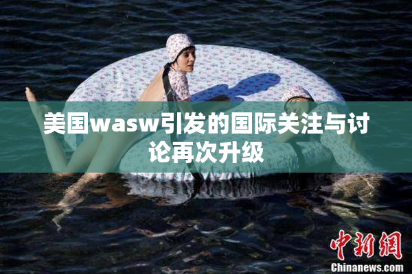 美国wasw引发的国际关注与讨论再次升级