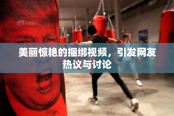 美丽惊艳的捆绑视频，引发网友热议与讨论