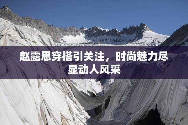 赵露思穿搭引关注，时尚魅力尽显动人风采