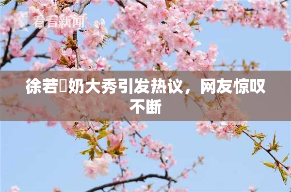 徐若瑄奶大秀引发热议，网友惊叹不断