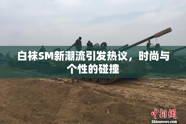 白袜SM新潮流引发热议，时尚与个性的碰撞