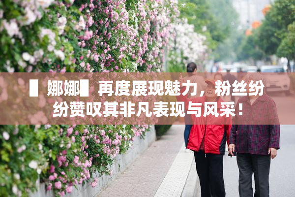 ▌娜娜▌再度展现魅力，粉丝纷纷赞叹其非凡表现与风采！