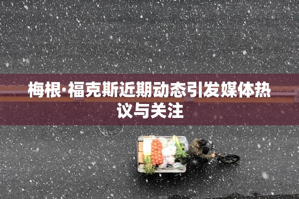 梅根·福克斯近期动态引发媒体热议与关注