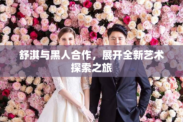舒淇与黑人合作，展开全新艺术探索之旅