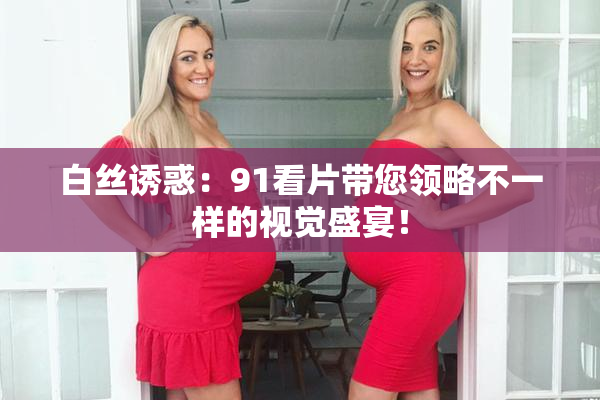 白丝诱惑：91看片带您领略不一样的视觉盛宴！
