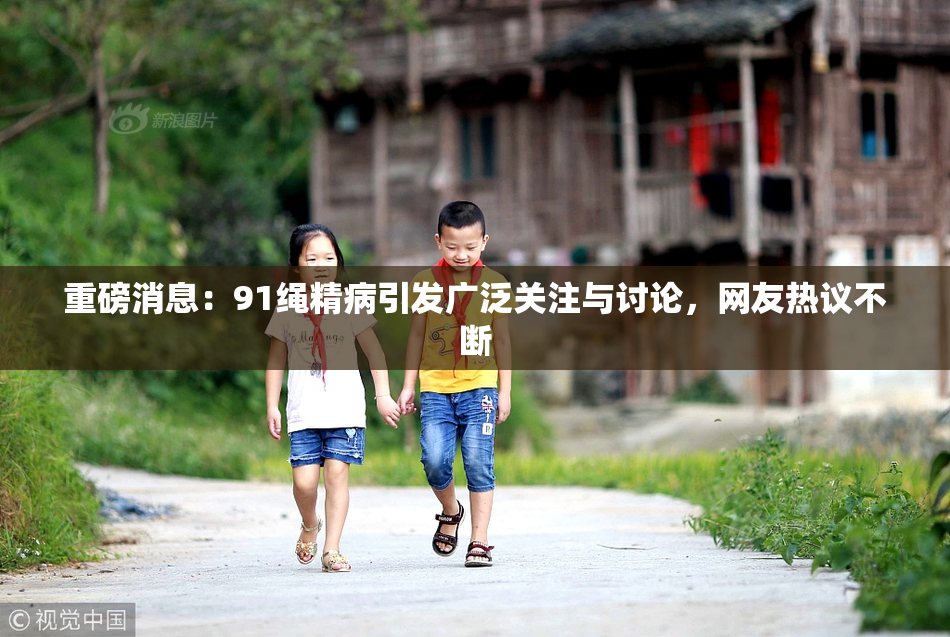 重磅消息：91绳精病引发广泛关注与讨论，网友热议不断