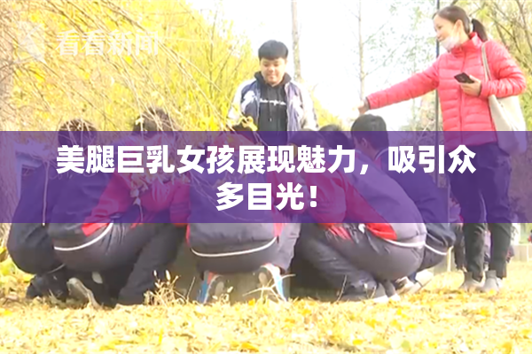 美腿巨乳女孩展现魅力，吸引众多目光！