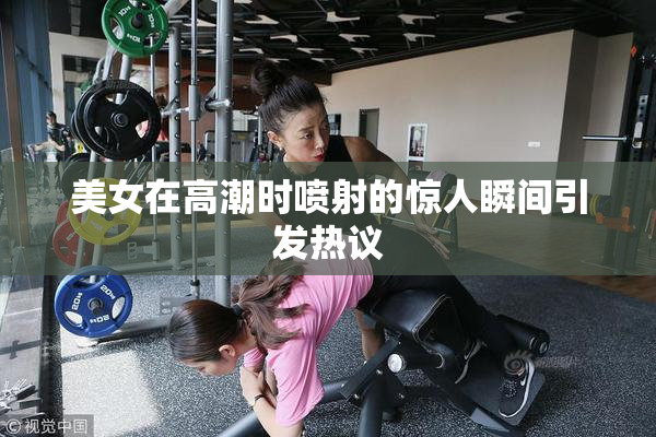美女在高潮时喷射的惊人瞬间引发热议
