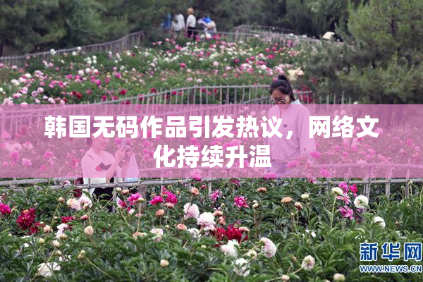 韩国无码作品引发热议，网络文化持续升温