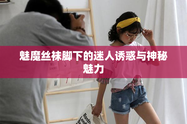 魅魔丝袜脚下的迷人诱惑与神秘魅力