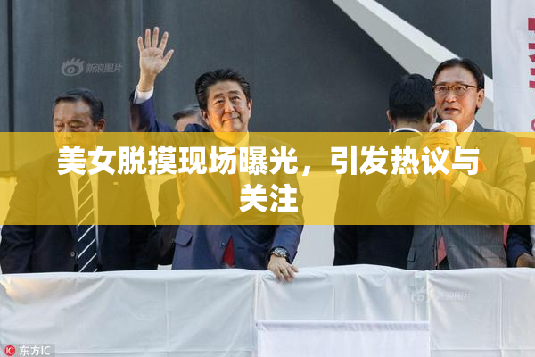美女脱摸现场曝光，引发热议与关注