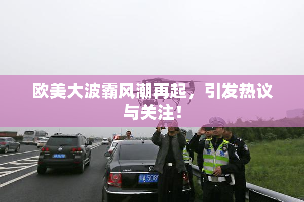 欧美大波霸风潮再起，引发热议与关注！