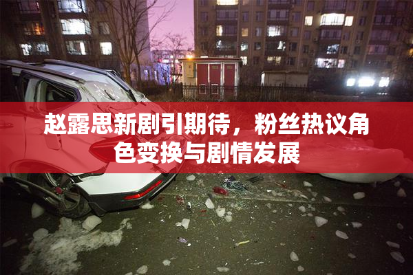 赵露思新剧引期待，粉丝热议角色变换与剧情发展