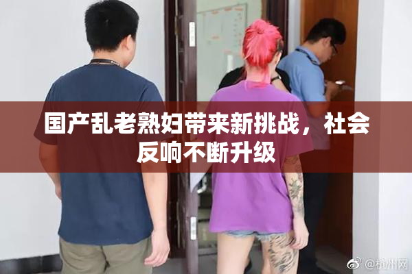 国产乱老熟妇带来新挑战，社会反响不断升级