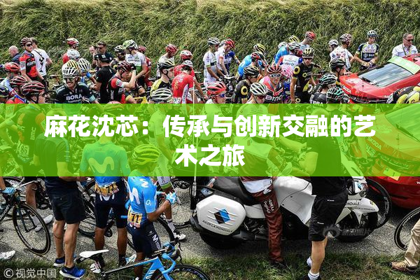 麻花沈芯：传承与创新交融的艺术之旅