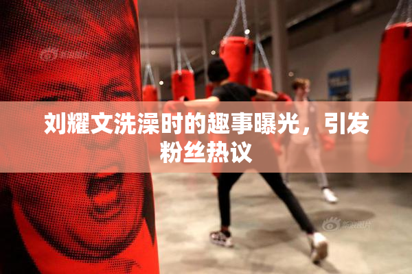 刘耀文洗澡时的趣事曝光，引发粉丝热议