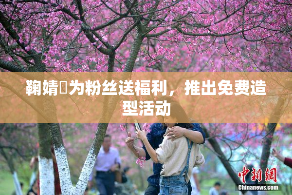 鞠婧祎为粉丝送福利，推出免费造型活动