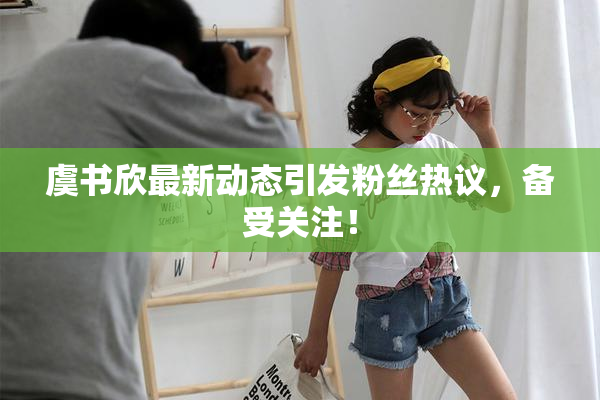 虞书欣最新动态引发粉丝热议，备受关注！