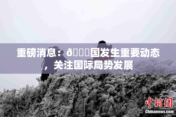 重磅消息：🔞国发生重要动态，关注国际局势发展