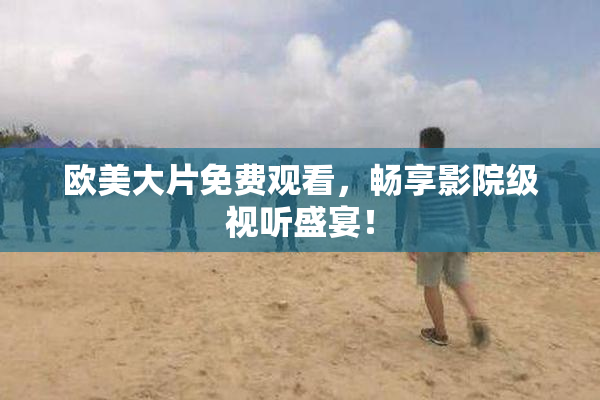 欧美大片免费观看，畅享影院级视听盛宴！