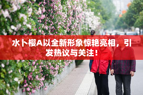 水卜樱A以全新形象惊艳亮相，引发热议与关注！