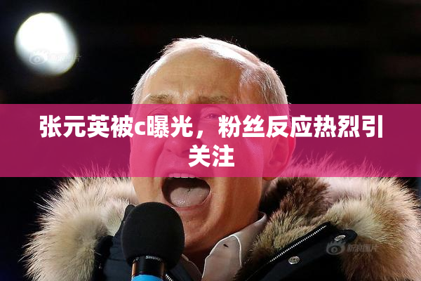 张元英被c曝光，粉丝反应热烈引关注