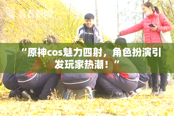 “原神cos魅力四射，角色扮演引发玩家热潮！”