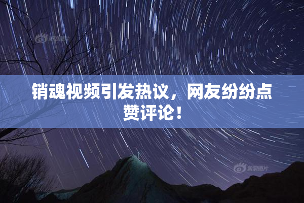 销魂视频引发热议，网友纷纷点赞评论！
