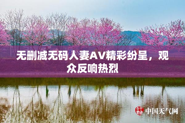 无删减无码人妻AV精彩纷呈，观众反响热烈
