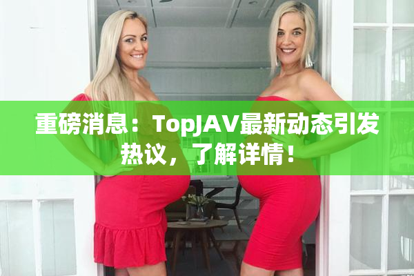 重磅消息：TopJAV最新动态引发热议，了解详情！