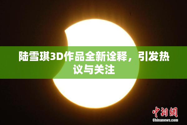 陆雪琪3D作品全新诠释，引发热议与关注