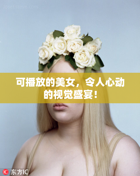 可播放的美女，令人心动的视觉盛宴！