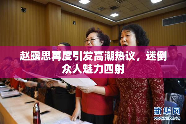 赵露思再度引发高潮热议，迷倒众人魅力四射