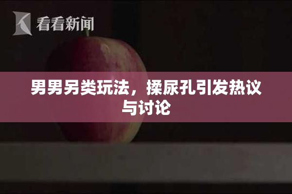 男男另类玩法，揉尿孔引发热议与讨论