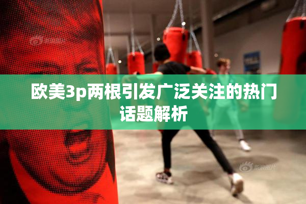 欧美3p两根引发广泛关注的热门话题解析