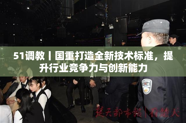 51调教丨国重打造全新技术标准，提升行业竞争力与创新能力