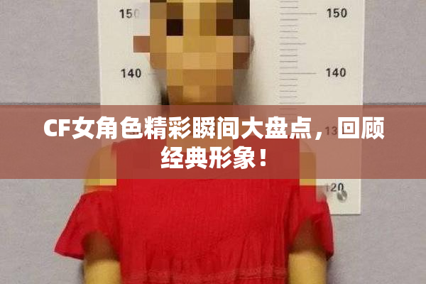 CF女角色精彩瞬间大盘点，回顾经典形象！