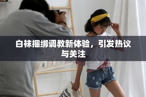 白袜捆绑调教新体验，引发热议与关注