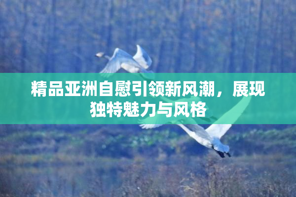 精品亚洲自慰引领新风潮，展现独特魅力与风格