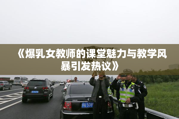 《爆乳女教师的课堂魅力与教学风暴引发热议》