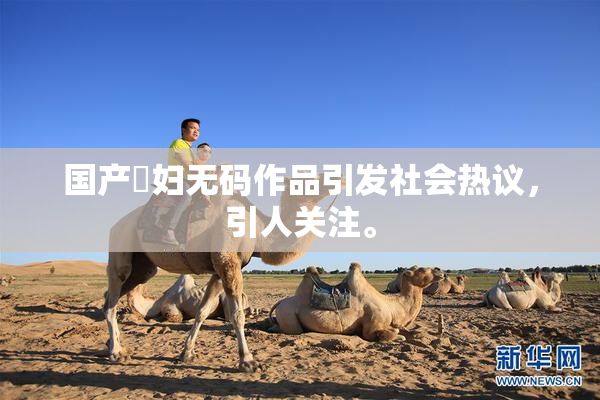 国产婬妇无码作品引发社会热议，引人关注。